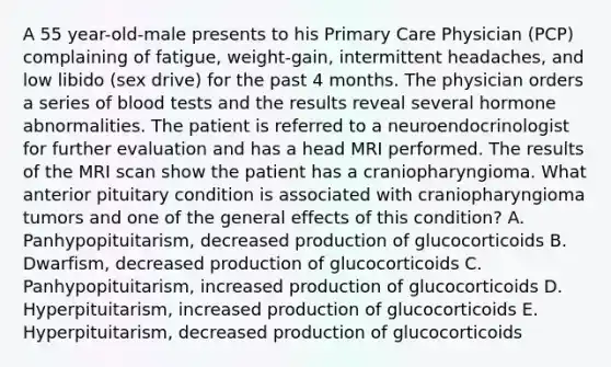 A 55 year-old-male presents to his Primary Care Physician (PCP) complaining of fatigue, weight-gain, intermittent headaches, and low libido (sex drive) for the past 4 months. The physician orders a series of blood tests and the results reveal several hormone abnormalities. The patient is referred to a neuroendocrinologist for further evaluation and has a head MRI performed. The results of the MRI scan show the patient has a craniopharyngioma. What anterior pituitary condition is associated with craniopharyngioma tumors and one of the general effects of this condition? A. Panhypopituitarism, decreased production of glucocorticoids B. Dwarfism, decreased production of glucocorticoids C. Panhypopituitarism, increased production of glucocorticoids D. Hyperpituitarism, increased production of glucocorticoids E. Hyperpituitarism, decreased production of glucocorticoids