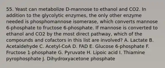 55. Yeast can metabolize D-mannose to ethanol and CO2. In addition to the glycolytic enzymes, the only other enzyme needed is phosphomannose isomerase, which converts mannose 6-phosphate to fructose 6-phosphate. If mannose is converted to ethanol and CO2 by the most direct pathway, which of the compounds and cofactors in this list are involved? A. Lactate B. Acetaldehyde C. Acetyl-CoA D. FAD E. Glucose 6-phosphate F. Fructose 1-phosphate G. Pyruvate H. Lipoic acid I. Thiamine pyrophosphate J. Dihydroxyacetone phosphate