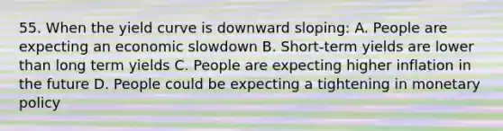 55. When the yield curve is downward sloping: A. People are expecting an economic slowdown B. Short-term yields are lower than long term yields C. People are expecting higher inflation in the future D. People could be expecting a tightening in monetary policy