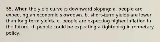 55. When the yield curve is downward sloping: a. people are expecting an economic slowdown. b. short-term yields are lower than long term yields. c. people are expecting higher inflation in the future. d. people could be expecting a tightening in monetary policy.