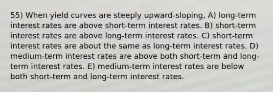 55) When yield curves are steeply upward-sloping, A) long-term interest rates are above short-term interest rates. B) short-term interest rates are above long-term interest rates. C) short-term interest rates are about the same as long-term interest rates. D) medium-term interest rates are above both short-term and long-term interest rates. E) medium-term interest rates are below both short-term and long-term interest rates.