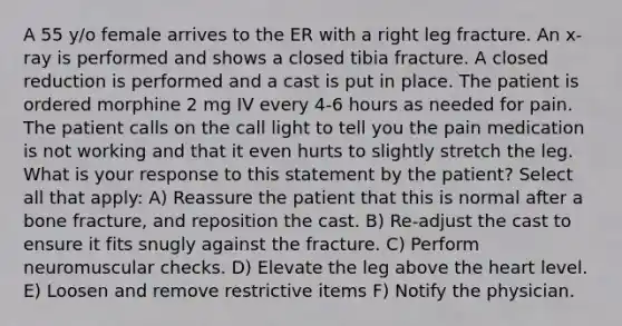 A 55 y/o female arrives to the ER with a right leg fracture. An x-ray is performed and shows a closed tibia fracture. A closed reduction is performed and a cast is put in place. The patient is ordered morphine 2 mg IV every 4-6 hours as needed for pain. The patient calls on the call light to tell you the pain medication is not working and that it even hurts to slightly stretch the leg. What is your response to this statement by the patient? Select all that apply: A) Reassure the patient that this is normal after a bone fracture, and reposition the cast. B) Re-adjust the cast to ensure it fits snugly against the fracture. C) Perform neuromuscular checks. D) Elevate the leg above the heart level. E) Loosen and remove restrictive items F) Notify the physician.