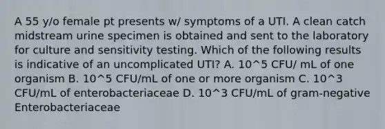 A 55 y/o female pt presents w/ symptoms of a UTI. A clean catch midstream urine specimen is obtained and sent to the laboratory for culture and sensitivity testing. Which of the following results is indicative of an uncomplicated UTI? A. 10^5 CFU/ mL of one organism B. 10^5 CFU/mL of one or more organism C. 10^3 CFU/mL of enterobacteriaceae D. 10^3 CFU/mL of gram-negative Enterobacteriaceae