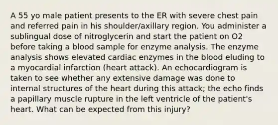 A 55 yo male patient presents to the ER with severe chest pain and referred pain in his shoulder/axillary region. You administer a sublingual dose of nitroglycerin and start the patient on O2 before taking a blood sample for enzyme analysis. The enzyme analysis shows elevated cardiac enzymes in the blood eluding to a myocardial infarction (heart attack). An echocardiogram is taken to see whether any extensive damage was done to internal structures of the heart during this attack; the echo finds a papillary muscle rupture in the left ventricle of the patient's heart. What can be expected from this injury?