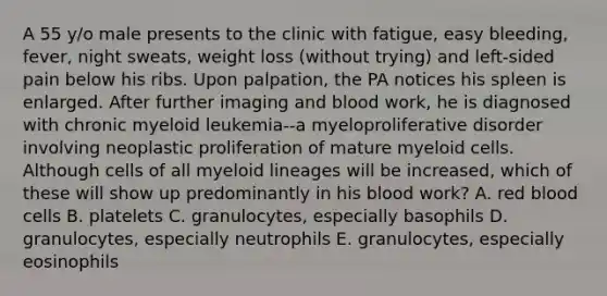 A 55 y/o male presents to the clinic with fatigue, easy bleeding, fever, night sweats, weight loss (without trying) and left-sided pain below his ribs. Upon palpation, the PA notices his spleen is enlarged. After further imaging and blood work, he is diagnosed with chronic myeloid leukemia--a myeloproliferative disorder involving neoplastic proliferation of mature myeloid cells. Although cells of all myeloid lineages will be increased, which of these will show up predominantly in his blood work? A. red blood cells B. platelets C. granulocytes, especially basophils D. granulocytes, especially neutrophils E. granulocytes, especially eosinophils