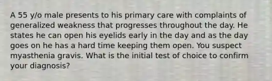 A 55 y/o male presents to his primary care with complaints of generalized weakness that progresses throughout the day. He states he can open his eyelids early in the day and as the day goes on he has a hard time keeping them open. You suspect myasthenia gravis. What is the initial test of choice to confirm your diagnosis?