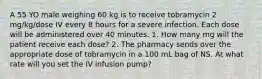 A 55 YO male weighing 60 kg is to receive tobramycin 2 mg/kg/dose IV every 8 hours for a severe infection. Each dose will be administered over 40 minutes. 1. How many mg will the patient receive each dose? 2. The pharmacy sends over the appropriate dose of tobramycin in a 100 mL bag of NS. At what rate will you set the IV infusion pump?