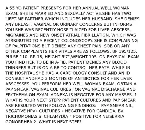 A 55 YO PATIENT PRESENTS FOR HER ANNUAL WELL WOMAN EXAM. SHE IS MARRIED AND SEXUALLY ACTIVE.SHE HAS TWO LIFETIME PARTNER WHICH INCLUDES HER HUSBAND. SHE DENIES ANY BREAST, VAGINAL OR URINARY CONCERNS BUT INFORMS YOU SHE WAS RECENTLY HOSPITLAIZED FOR LIVER ABSCESS, MIGRAINES AND NEW ONSET ATRIAL FIBRILLATION, WHICH WAS ATRRIBUTED TO A RECENT COLONOSCOPY. SHE IS COMPLAINING OF PALPITATIONS BUT DENIES ANY CHEST PAIN, SOB OR ANY OTHER COMPLAINTS.HER VITALS ARE AS FOLLOWS: BP 195/125, PULSE 110, RR 18, HEIGHT 5'7",WEIGHT 195. ON PHYSICAL EXAM YOU FIND HER TO BE IN A-FIB. PATIENT DENIES ANY BLOOD THINNERS BUT IS ON A BB TO CONTROL HER RATE. WHILE IN THE HOSPITAL SHE HAD A CARDIOLOGY CONSULT AND AN ID CONSULT ANDHAD 3 MONTHS OF ANTBIOTICS FOR HER LIVER ABSCESSES. YOU PERFORM HER WELL WOMAN EXAM, OBTAIN A PAP SMEAR, VAGINAL CULTURES FOR VAGINAL DISCHARGE AND ERYTHEMA ON EXAM. ADNEXA IS NEGATIVE FOR ANY MASSES. 1. WHAT IS YOUR NEXT STEP? PATIENT CULTURES AND PAP SMEAR ARE RESULTED WITH FOLLOWING FINDINGS: ◦ PAP SMEAR NIL, NEGATIVE HPV◦ CULTURES ◦ NEGATIVE FOR CANDIDA, BV, TRICHOMONIASIS, CHLAMYDIA ◦ POSITIVE FOR NEISERRIA GONORRHEA 2. WHAT IS NEXT STEP?