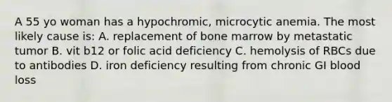 A 55 yo woman has a hypochromic, microcytic anemia. The most likely cause is: A. replacement of bone marrow by metastatic tumor B. vit b12 or folic acid deficiency C. hemolysis of RBCs due to antibodies D. iron deficiency resulting from chronic GI blood loss