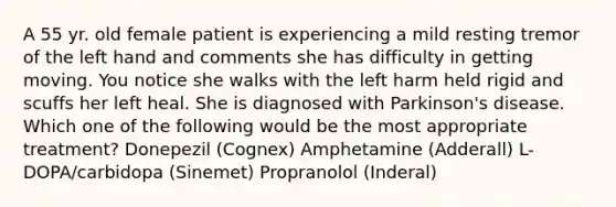 A 55 yr. old female patient is experiencing a mild resting tremor of the left hand and comments she has difficulty in getting moving. You notice she walks with the left harm held rigid and scuffs her left heal. She is diagnosed with Parkinson's disease. Which one of the following would be the most appropriate treatment? Donepezil (Cognex) Amphetamine (Adderall) L-DOPA/carbidopa (Sinemet) Propranolol (Inderal)