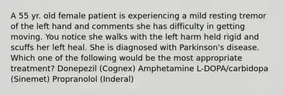 A 55 yr. old female patient is experiencing a mild resting tremor of the left hand and comments she has difficulty in getting moving. You notice she walks with the left harm held rigid and scuffs her left heal. She is diagnosed with Parkinson's disease. Which one of the following would be the most appropriate treatment? Donepezil (Cognex) Amphetamine L-DOPA/carbidopa (Sinemet) Propranolol (Inderal)