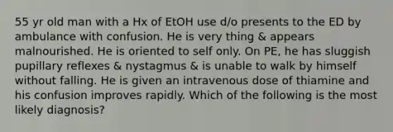 55 yr old man with a Hx of EtOH use d/o presents to the ED by ambulance with confusion. He is very thing & appears malnourished. He is oriented to self only. On PE, he has sluggish pupillary reflexes & nystagmus & is unable to walk by himself without falling. He is given an intravenous dose of thiamine and his confusion improves rapidly. Which of the following is the most likely diagnosis?