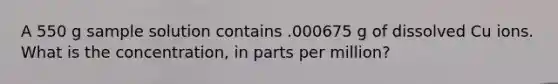 A 550 g sample solution contains .000675 g of dissolved Cu ions. What is the concentration, in parts per million?