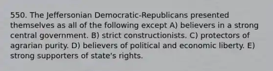 550. The Jeffersonian Democratic-Republicans presented themselves as all of the following except A) believers in a strong central government. B) strict constructionists. C) protectors of agrarian purity. D) believers of political and economic liberty. E) strong supporters of state's rights.