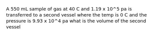 A 550 mL sample of gas at 40 C and 1.19 x 10^5 pa is transferred to a second vessel where the temp is 0 C and the pressure is 9.93 x 10^4 pa what is the volume of the second vessel