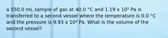 a 550.0 mL sample of gas at 40.0 °C and 1.19 x 10⁵ Pa is transferred to a second vessel where the temperature is 0.0 °C and the pressure is 9.93 x 10⁴ Pa. What is the volume of the second vessel?