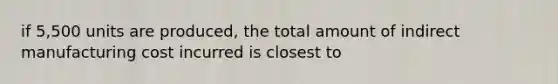 if 5,500 units are produced, the total amount of indirect manufacturing cost incurred is closest to