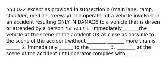 550.022 except as provided in subsection b (main lane, ramp, shoulder, median, freeway) The operator of a vehicle involved in an accident resulting ONLY IN DAMAGE to a vehicle that is driven or attended by a person *SHALL* 1. Immediately ______ the vehicle at the scene of the accident OR as close as possible to the scene of the accident without ________ _______ more than is ______ 2. immedaitely ______ to the ________ 3. ________ at the scene of the accident until operator complies with _______