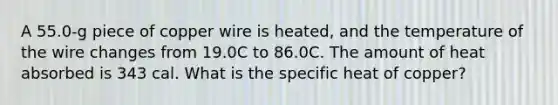 A 55.0-g piece of copper wire is heated, and the temperature of the wire changes from 19.0C to 86.0C. The amount of heat absorbed is 343 cal. What is the specific heat of copper?