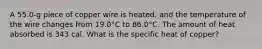 A 55.0-g piece of copper wire is heated, and the temperature of the wire changes from 19.0°C to 86.0°C. The amount of heat absorbed is 343 cal. What is the specific heat of copper?