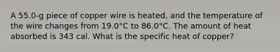 A 55.0-g piece of copper wire is heated, and the temperature of the wire changes from 19.0°C to 86.0°C. The amount of heat absorbed is 343 cal. What is the specific heat of copper?