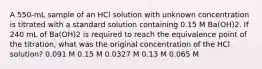 A 550-mL sample of an HCl solution with unknown concentration is titrated with a standard solution containing 0.15 M Ba(OH)2. If 240 mL of Ba(OH)2 is required to reach the equivalence point of the titration, what was the original concentration of the HCl solution? 0.091 M 0.15 M 0.0327 M 0.13 M 0.065 M