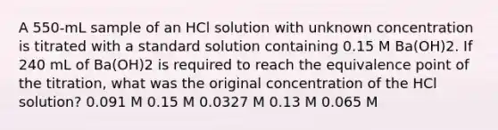 A 550-mL sample of an HCl solution with unknown concentration is titrated with a standard solution containing 0.15 M Ba(OH)2. If 240 mL of Ba(OH)2 is required to reach the equivalence point of the titration, what was the original concentration of the HCl solution? 0.091 M 0.15 M 0.0327 M 0.13 M 0.065 M