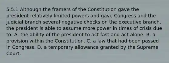 5.5.1 Although the framers of the Constitution gave the president relatively limited powers and gave Congress and the judicial branch several negative checks on the executive branch, the president is able to assume more power in times of crisis due to: A. the ability of the president to act fast and act alone. B. a provision within the Constitution. C. a law that had been passed in Congress. D. a temporary allowance granted by the Supreme Court.