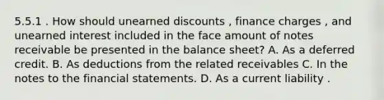 5.5.1 . How should unearned discounts , finance charges , and unearned interest included in the face amount of notes receivable be presented in the balance sheet? A. As a deferred credit. B. As deductions from the related receivables C. In the notes to the financial statements. D. As a current liability .