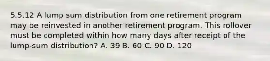 5.5.12 A lump sum distribution from one retirement program may be reinvested in another retirement program. This rollover must be completed within how many days after receipt of the lump-sum distribution? A. 39 B. 60 C. 90 D. 120