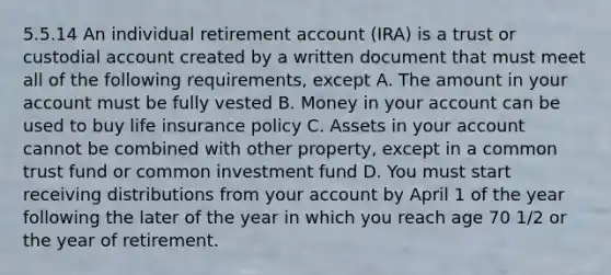 5.5.14 An individual retirement account (IRA) is a trust or custodial account created by a written document that must meet all of the following requirements, except A. The amount in your account must be fully vested B. Money in your account can be used to buy life insurance policy C. Assets in your account cannot be combined with other property, except in a common trust fund or common investment fund D. You must start receiving distributions from your account by April 1 of the year following the later of the year in which you reach age 70 1/2 or the year of retirement.