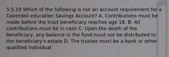 5.5.19 Which of the following is not an account requirement for a Coverdell education Savings Account? A. Contributions must be made before the trust beneficiary reaches age 18. B. All contributions must be in cash C. Upon the death of the beneficiary, any balance in the fund must not be distributed to the beneficiary's estate D. The trustee must be a bank or other qualified individual