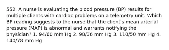 552. A nurse is evaluating the blood pressure (BP) results for multiple clients with cardiac problems on a telemetry unit. Which BP reading suggests to the nurse that the client's mean arterial pressure (MAP) is abnormal and warrants notifying the physician? 1. 94/60 mm Hg 2. 98/36 mm Hg 3. 110/50 mm Hg 4. 140/78 mm Hg