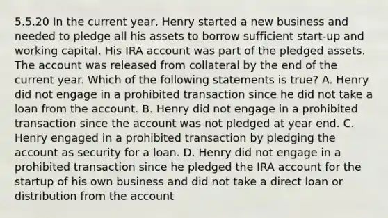 5.5.20 In the current year, Henry started a new business and needed to pledge all his assets to borrow sufficient start-up and working capital. His IRA account was part of the pledged assets. The account was released from collateral by the end of the current year. Which of the following statements is true? A. Henry did not engage in a prohibited transaction since he did not take a loan from the account. B. Henry did not engage in a prohibited transaction since the account was not pledged at year end. C. Henry engaged in a prohibited transaction by pledging the account as security for a loan. D. Henry did not engage in a prohibited transaction since he pledged the IRA account for the startup of his own business and did not take a direct loan or distribution from the account