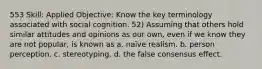 553 Skill: Applied Objective: Know the key terminology associated with social cognition. 52) Assuming that others hold similar attitudes and opinions as our own, even if we know they are not popular, is known as a. naïve realism. b. person perception. c. stereotyping. d. the false consensus effect.