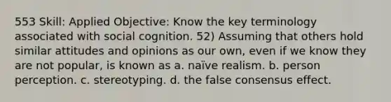 553 Skill: Applied Objective: Know the key terminology associated with social cognition. 52) Assuming that others hold similar attitudes and opinions as our own, even if we know they are not popular, is known as a. naïve realism. b. person perception. c. stereotyping. d. the false consensus effect.