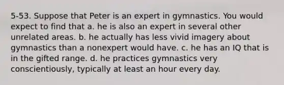 5-53. Suppose that Peter is an expert in gymnastics. You would expect to find that a. he is also an expert in several other unrelated areas. b. he actually has less vivid imagery about gymnastics than a nonexpert would have. c. he has an IQ that is in the gifted range. d. he practices gymnastics very conscientiously, typically at least an hour every day.