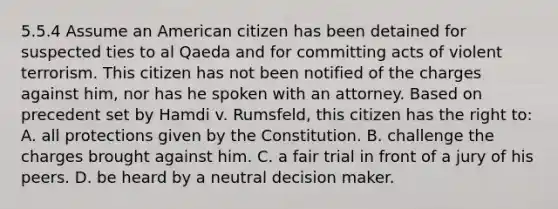 5.5.4 Assume an American citizen has been detained for suspected ties to al Qaeda and for committing acts of violent terrorism. This citizen has not been notified of the charges against him, nor has he spoken with an attorney. Based on precedent set by Hamdi v. Rumsfeld, this citizen has the right to: A. all protections given by the Constitution. B. challenge the charges brought against him. C. a fair trial in front of a jury of his peers. D. be heard by a neutral decision maker.