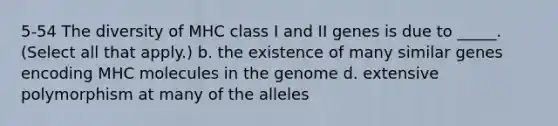 5-54 The diversity of MHC class I and II genes is due to _____. (Select all that apply.) b. the existence of many similar genes encoding MHC molecules in the genome d. extensive polymorphism at many of the alleles