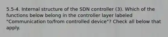 5.5-4. Internal structure of the SDN controller (3). Which of the functions below belong in the controller layer labeled "Communication to/from controlled device"? Check all below that apply.