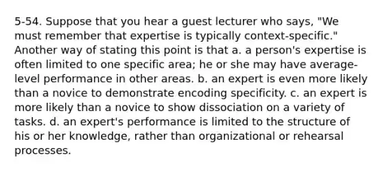 5-54. Suppose that you hear a guest lecturer who says, "We must remember that expertise is typically context-specific." Another way of stating this point is that a. a person's expertise is often limited to one specific area; he or she may have average-level performance in other areas. b. an expert is even more likely than a novice to demonstrate encoding specificity. c. an expert is more likely than a novice to show dissociation on a variety of tasks. d. an expert's performance is limited to the structure of his or her knowledge, rather than organizational or rehearsal processes.