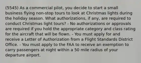 (5545) As a commercial pilot, you decide to start a small business flying non-stop tours to look at Christmas lights during the holiday season. What authorizations, if any, are required to conduct Christmas light tours? - No authorizations or approvals are required if you hold the appropriate category and class rating for the aircraft that will be flown. - You must apply for and receive a Letter of Authorization from a Flight Standards District Office. - You must apply to the FAA to receive an exemption to carry passengers at night within a 50 mile radius of your departure airport.