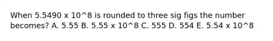 When 5.5490 x 10^8 is rounded to three sig figs the number becomes? A. 5.55 B. 5.55 x 10^8 C. 555 D. 554 E. 5.54 x 10^8