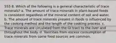 555 8. Which of the following is a general characteristic of trace minerals? a. The amount of trace minerals in plant-based foods is consistent regardless of the mineral content of soil and water. b. The amount of trace minerals present in foods is influenced by the cooking method and the length of the cooking process. c. Trace minerals are circulated from the GI tract to the liver and throughout the body. d. Toxicities from excess consumption of trace minerals from some food sources are common.