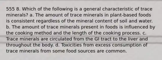 555 8. Which of the following is a general characteristic of trace minerals? a. The amount of trace minerals in plant-based foods is consistent regardless of the mineral content of soil and water. b. The amount of trace minerals present in foods is influenced by the cooking method and the length of the cooking process. c. Trace minerals are circulated from the GI tract to the liver and throughout the body. d. Toxicities from excess consumption of trace minerals from some food sources are common.