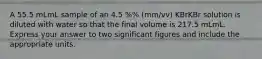 A 55.5 mLmL sample of an 4.5 %% (mm/vv) KBrKBr solution is diluted with water so that the final volume is 217.5 mLmL. Express your answer to two significant figures and include the appropriate units.