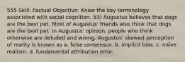 555 Skill: Factual Objective: Know the key terminology associated with social cognition. 53) Augustus believes that dogs are the best pet. Most of Augustus' friends also think that dogs are the best pet. In Augustus' opinion, people who think otherwise are deluded and wrong. Augustus' skewed perception of reality is known as a. false consensus. b. implicit bias. c. naïve realism. d. fundamental attribution error.