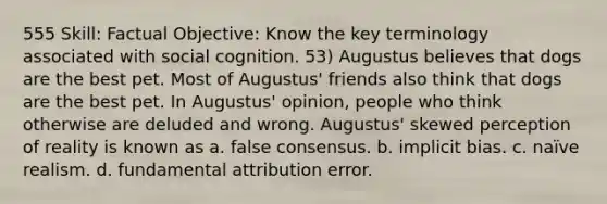 555 Skill: Factual Objective: Know the key terminology associated with social cognition. 53) Augustus believes that dogs are the best pet. Most of Augustus' friends also think that dogs are the best pet. In Augustus' opinion, people who think otherwise are deluded and wrong. Augustus' skewed perception of reality is known as a. false consensus. b. implicit bias. c. naïve realism. d. fundamental attribution error.