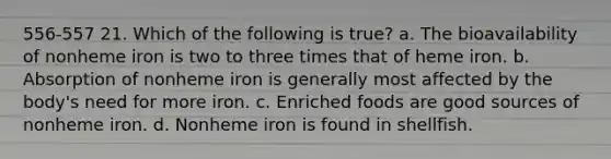 556-557 21. Which of the following is true? a. The bioavailability of nonheme iron is two to three times that of heme iron. b. Absorption of nonheme iron is generally most affected by the body's need for more iron. c. Enriched foods are good sources of nonheme iron. d. Nonheme iron is found in shellfish.