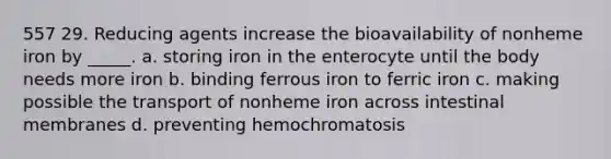 557 29. Reducing agents increase the bioavailability of nonheme iron by _____. a. storing iron in the enterocyte until the body needs more iron b. binding ferrous iron to ferric iron c. making possible the transport of nonheme iron across intestinal membranes d. preventing hemochromatosis